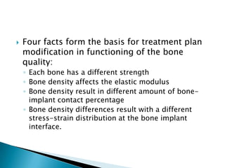 Four facts form the basis for treatment plan
modification in functioning of the bone
quality:
◦ Each bone has a different strength
◦ Bone density affects the elastic modulus
◦ Bone density result in different amount of bone-
implant contact percentage
◦ Bone density differences result with a different
stress-strain distribution at the bone implant
interface.
 