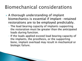  A thorough understanding of implant
biomechanics is essential if implant –retained
restorations are to be employed predictably.
◦ The load bearing capacity of implants supporting
the restoration must be greater than the anticipated
loads during function.
◦ If the loads applied exceed load bearing capacity of
the implants, the prosthesis, or the supporting
bone, implant overload may result in mechanical or
biologic failure.
 