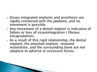  Osseo integrated implants and prosthesis are
rigidly connected with the jawbone, and no
movement is possible.
 Any movement of a dental implant is indicative of
failure or loss of osseointegration ( fibrous
encapsulation).
 As a result of this rigid relationship, the dental
implant, the attached implant –retained
restoration, and the surrounding bone are not
adaptive to adverse or excessive forces.
 