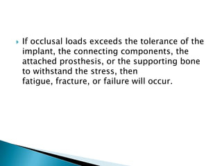  If occlusal loads exceeds the tolerance of the
implant, the connecting components, the
attached prosthesis, or the supporting bone
to withstand the stress, then
fatigue, fracture, or failure will occur.
 