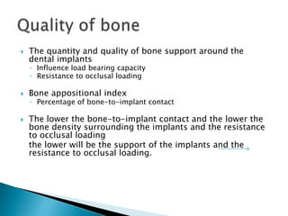  The quantity and quality of bone support around the
dental implants
◦ Influence load bearing capacity
◦ Resistance to occlusal loading
 Bone appositional index
◦ Percentage of bone-to-implant contact
 The lower the bone-to-implant contact and the lower the
bone density surrounding the implants and the resistance
to occlusal loading
the lower will be the support of the implants and the
resistance to occlusal loading.
 