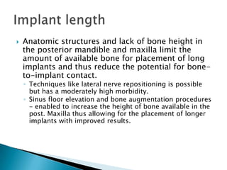  Anatomic structures and lack of bone height in
the posterior mandible and maxilla limit the
amount of available bone for placement of long
implants and thus reduce the potential for bone-
to-implant contact.
◦ Techniques like lateral nerve repositioning is possible
but has a moderately high morbidity.
◦ Sinus floor elevation and bone augmentation procedures
- enabled to increase the height of bone available in the
post. Maxilla thus allowing for the placement of longer
implants with improved results.
 