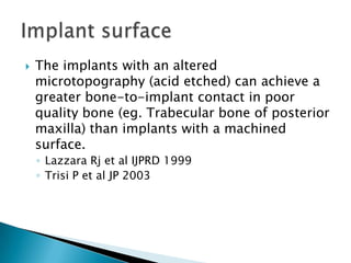  The implants with an altered
microtopography (acid etched) can achieve a
greater bone-to-implant contact in poor
quality bone (eg. Trabecular bone of posterior
maxilla) than implants with a machined
surface.
◦ Lazzara Rj et al IJPRD 1999
◦ Trisi P et al JP 2003
 