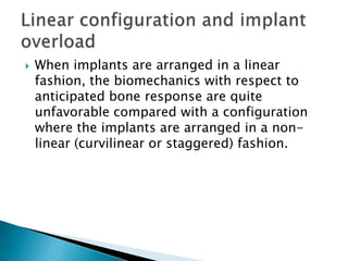  When implants are arranged in a linear
fashion, the biomechanics with respect to
anticipated bone response are quite
unfavorable compared with a configuration
where the implants are arranged in a non-
linear (curvilinear or staggered) fashion.
 