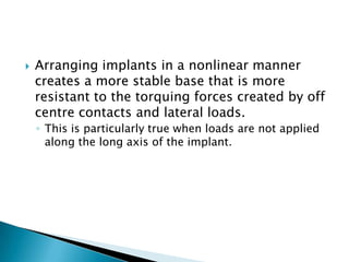  Arranging implants in a nonlinear manner
creates a more stable base that is more
resistant to the torquing forces created by off
centre contacts and lateral loads.
◦ This is particularly true when loads are not applied
along the long axis of the implant.
 
