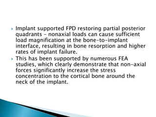  Implant supported FPD restoring partial posterior
quadrants – nonaxial loads can cause sufficient
load magnification at the bone-to-implant
interface, resulting in bone resorption and higher
rates of implant failure.
 This has been supported by numerous FEA
studies, which clearly demonstrate that non-axial
forces significantly increase the stress
concentration to the cortical bone around the
neck of the implant.
 