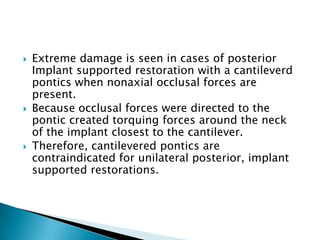  Extreme damage is seen in cases of posterior
Implant supported restoration with a cantileverd
pontics when nonaxial occlusal forces are
present.
 Because occlusal forces were directed to the
pontic created torquing forces around the neck
of the implant closest to the cantilever.
 Therefore, cantilevered pontics are
contraindicated for unilateral posterior, implant
supported restorations.
 