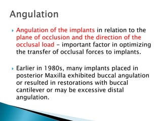  Angulation of the implants in relation to the
plane of occlusion and the direction of the
occlusal load - important factor in optimizing
the transfer of occlusal forces to implants.
 Earlier in 1980s, many implants placed in
posterior Maxilla exhibited buccal angulation
or resulted in restorations with buccal
cantilever or may be excessive distal
angulation.
 