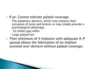  If pt. Cannot tolerate palatal coverage.
◦ The palateless denture, which may enhance their
sensation of taste and texture or may simply provide a
psychological advantage.
◦ To inhibit gag reflex
◦ Large palatal tori
 Then minimum of 4 implants with adequate A-P
spread allows the fabrication of an implant
assisted over denture without palatal coverage.
 