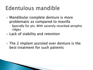  Mandibular complete denture is more
problematic as compared to maxilla
◦ Specially for pts. With severely resorbed atrophic
ridges
 Lack of stability and retention
 The 2 implant assisted over denture is the
best treatment for such patients
 