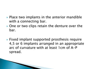  Place two implants in the anterior mandible
with a connecting bar.
 One or two clips retain the denture over the
bar.
 Fixed implant supported prosthesis require
4,5 or 6 implants arranged in an appropriate
arc of curvature with at least 1cm of A-P
spread.
 