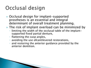  Occlusal design for implant-supported
prostheses is an essential and integral
determinant of overall treatment planning.
 The risk of implant overload can be minimized by
◦ limiting the width of the occlusal table of the implant-
supported fixed partial denture,
◦ flattening the cusp angles,
◦ avoiding the use ofcantilevered restorations,
◦ and restoring the anterior guidance provided by the
anterior dentition.
 