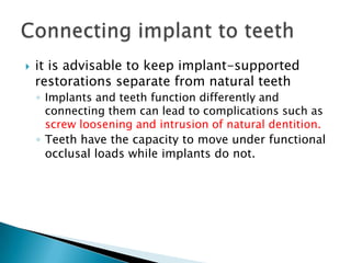  it is advisable to keep implant-supported
restorations separate from natural teeth
◦ Implants and teeth function differently and
connecting them can lead to complications such as
screw loosening and intrusion of natural dentition.
◦ Teeth have the capacity to move under functional
occlusal loads while implants do not.
 