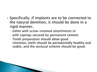  Specifically, if implants are to be connected to
the natural dentition, it should be done in a
rigid manner,
◦ either with screw-retained attachments or
◦ with copings secured by permanent cement.
◦ Tooth preparation should allow good
retention, teeth should be periodontally healthy and
stable, and the occlusal scheme should be good.
 