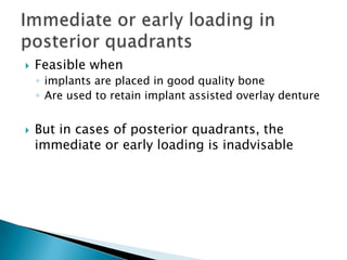  Feasible when
◦ implants are placed in good quality bone
◦ Are used to retain implant assisted overlay denture
 But in cases of posterior quadrants, the
immediate or early loading is inadvisable
 
