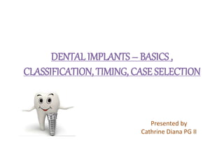 DENTAL IMPLANTS – BASICS ,
CLASSIFICATION, TIMING, CASE SELECTION
Presented by
Cathrine Diana PG II
 