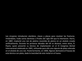 Los cirujanos introducían alambres, clavos y placas para resolver las fracturas.
Imitándolos, hubo varios dentistas a finales del siglo XIX que lo intentaron. Harris,
en 1887, implantó una raíz de platino revestida de plomo en un alvéolo creado
artificialmente. Durante las primeras décadas del XX se destacó, entre otros, R.
Payne, quien presentó su técnica de implantación en el III Congreso Dental
Internacional celebrado en 1901, utilizando para ello una cápsula de plata colocada
en el alvéolo de una raíz. Posteriormente, en 1909, Algrave demostró el fracaso de
esta técnica con plata, dada la toxicidad de este metal en el hueso.
 