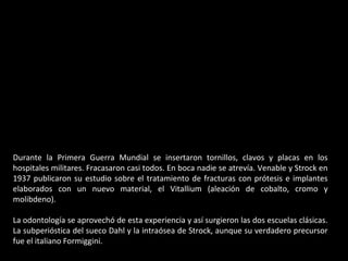 Durante la Primera Guerra Mundial se insertaron tornillos, clavos y placas en los
hospitales militares. Fracasaron casi todos. En boca nadie se atrevía. Venable y Strock en
1937 publicaron su estudio sobre el tratamiento de fracturas con prótesis e implantes
elaborados con un nuevo material, el Vitallium (aleación de cobalto, cromo y
molibdeno).
La odontología se aprovechó de esta experiencia y así surgieron las dos escuelas clásicas.
La subperióstica del sueco Dahl y la intraósea de Strock, aunque su verdadero precursor
fue el italiano Formiggini.
 