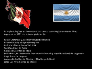 La implantología se establece como una ciencia odontológica en Buenos Aires,
Argentina en 1971 con la investigaciones de:
Rafaél Chércheve y Jean Pierre Hubert de Francia
Baldomero Sol y Salagaray de España
Carlos M. Giró de Nueva York USA
Sami Sandhaus de Suiza
Giordano Morattori de Italia
Pedro Bocci, Dr. Vaamonde, Emma Amelia Tomatis y Mabel Bartolomé de Argentina
Jorge Bruno de Uruguay
Antonio Carlos Dias de Oliveira y Eloy Borgo de Brasil
Jorge Luis Rivas Galindo de México
 
