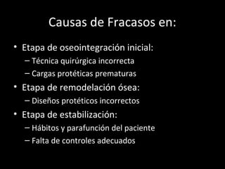 Causas de Fracasos en:
• Etapa de oseointegración inicial:
– Técnica quirúrgica incorrecta
– Cargas protéticas prematuras
• Etapa de remodelación ósea:
– Diseños protéticos incorrectos
• Etapa de estabilización:
– Hábitos y parafunción del paciente
– Falta de controles adecuados
 