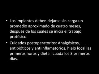 • Los implantes deben dejarse sin carga unLos implantes deben dejarse sin carga un
promedio aproximado de cuatro meses,promedio aproximado de cuatro meses,
después de los cuales se inicia el trabajodespués de los cuales se inicia el trabajo
protésico.protésico.
• Cuidados postoperatorios: Analgésicos,Cuidados postoperatorios: Analgésicos,
antibióticos y antiinflamatorios, hielo local lasantibióticos y antiinflamatorios, hielo local las
primeras horas y dieta licuada los 3 primerosprimeras horas y dieta licuada los 3 primeros
días.días.
 