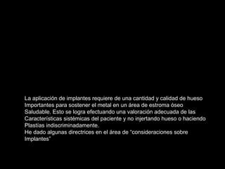 La aplicación de implantes requiere de una cantidad y calidad de hueso
Importantes para sostener el metal en un área de estroma óseo
Saludable. Esto se logra efectuando una valoración adecuada de las
Características sistémicas del paciente y no injertando hueso o haciendo
Plastías indiscriminadamente.
He dado algunas directrices en el área de “consideraciones sobre
Implantes”
 