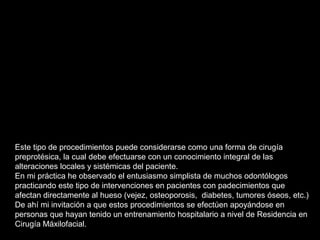 Este tipo de procedimientos puede considerarse como una forma de cirugía
preprotésica, la cual debe efectuarse con un conocimiento integral de las
alteraciones locales y sistémicas del paciente.
En mi práctica he observado el entusiasmo simplista de muchos odontólogos
practicando este tipo de intervenciones en pacientes con padecimientos que
afectan directamente al hueso (vejez, osteoporosis, diabetes, tumores óseos, etc.)
De ahí mi invitación a que estos procedimientos se efectúen apoyándose en
personas que hayan tenido un entrenamiento hospitalario a nivel de Residencia en
Cirugía Máxilofacial.
 