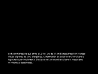 Se ha comprobado que entre el .5 y el 1 % de los implantes producen rechazo
desde el punto de vista alergénico. La formación de óxido de titanio altera la
fagocitosis periimplantaria. El óxido de titanio también altera el mecanismo
osteoblasto-osteoclasto.
 