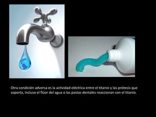 Otra condición adversa es la actividad eléctrica entre el titanio y las prótesis que
soporta, incluso el flúor del agua o las pastas dentales reaccionan con el titanio.
 