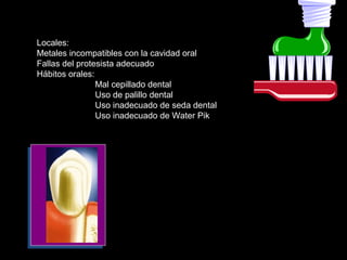 Locales:
Metales incompatibles con la cavidad oral
Fallas del protesista adecuado
Hábitos orales:
Mal cepillado dental
Uso de palillo dental
Uso inadecuado de seda dental
Uso inadecuado de Water Pik
 