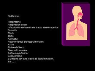 Sistémicas:
Respiratorio
Respiración bucal
Infecciones frecuentes del tracto aéreo superior:
Sinusitis,
Rinitis
Otitis,
Faringitis
Padecimientos broncopulmonares:
Asma
Fiebre del heno
Bronquitis crónica
Enfisema pulmonar
Tabacomanía
Cuidades con alto índice de contaminación,
Etc……
 