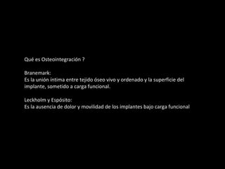 Qué es Osteointegración ?
Branemark:
Es la unión íntima entre tejido óseo vivo y ordenado y la superficie del
implante, sometido a carga funcional.
Leckholm y Espósito:
Es la ausencia de dolor y movilidad de los implantes bajo carga funcional
 