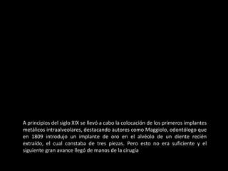 A principios del siglo XIX se llevó a cabo la colocación de los primeros implantes
metálicos intraalveolares, destacando autores como Maggiolo, odontólogo que
en 1809 introdujo un implante de oro en el alvéolo de un diente recién
extraído, el cual constaba de tres piezas. Pero esto no era suficiente y el
siguiente gran avance llegó de manos de la cirugía
 