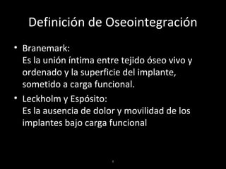 I
Definición de Oseointegración
• Branemark:
Es la unión íntima entre tejido óseo vivo y
ordenado y la superficie del implante,
sometido a carga funcional.
• Leckholm y Espósito:
Es la ausencia de dolor y movilidad de los
implantes bajo carga funcional
 