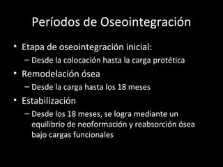 Períodos de Oseointegración
• Etapa de oseointegración inicial:
– Desde la colocación hasta la carga protética
• Remodelación ósea
– Desde la carga hasta los 18 meses
• Estabilización
– Desde los 18 meses, se logra mediante un
equilibrio de neoformación y reabsorción ósea
bajo cargas funcionales
 