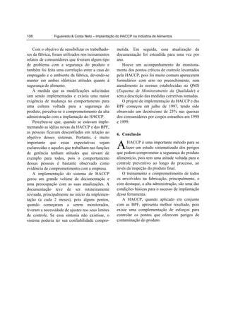 108             Figueiredo & Costa Neto – Implantação do HACCP na Indústria de Alimentos


    Com o objetivo de sensibilizar os trabalhado-     metida. Em seguida, essa atualização da
res da fábrica, foram utilizados nos treinamentos     documentação foi estendida para uma vez por
relatos de consumidores que tiveram algum tipo        ano.
de problema com a segurança do produto e                 Houve um acompanhamento do monitora-
também foi feita uma correlação entre a casa do       mento dos pontos críticos de controle levantados
empregado e o ambiente da fábrica, devendo-se         pela HACCP, pois foi muito comum aparecerem
manter em ambas idênticas atitudes quanto à           formulários com erro no preenchimento, sem
segurança do alimento.                                atendimento às normas estabelecidas no QMS
    À medida que as modificações solicitadas          (Esquema de Monitoramento da Qualidade) e
iam sendo implementadas e existia uma maior           sem a descrição das medidas corretivas tomadas.
exigência de mudança no comportamento para               O projeto de implementação da HACCP e das
uma cultura voltada para a segurança do               BPF começou em julho de 1997, tendo sido
produto, percebia-se o comprometimento da alta        observado um decréscimo de 25% nas queixas
administração com a implantação do HACCP.             dos consumidores por corpos estranhos em 1998
    Percebeu-se que, quando se estavam imple-         e 1999.
mentando as idéias novas da HACCP e das BPF,
as pessoas ficavam desconfiadas em relação ao         6. Conclusão
objetivo desses sistemas. Portanto, é muito
importante que essas expectativas sejam
esclarecidas e aqueles que trabalham nas funções
de gerência tenham atitudes que sirvam de
                                                      A      HACCP é uma importante método para se
                                                            fazer um estudo sistematizado dos perigos
                                                      que podem comprometer a segurança do produto
exemplo para todos, pois o comportamento              alimentício, pois tem uma atitude voltada para o
dessas pessoas é bastante observado como              controle preventivo ao longo do processo, ao
evidência de comprometimento com a empresa.           invés da inspeção do produto final.
    A implementação do sistema de HACCP                  O treinamento e comprometimento de todos
gerou um grande volume de documentação e              os envolvidos na fabricação, principalmente, e
uma preocupação com as suas atualizações. A           com destaque, a alta administração, são uma das
documentação teve de ser rotineiramente               condições básicas para o sucesso de implantação
revisada, principalmente no início da implemen-       dessa ferramenta.
tação (a cada 2 meses), pois alguns pontos,              A HACCP, quando aplicado em conjunto
quando começaram a serem monitorados,                 com as BPF, apresenta melhor resultado, pois
tiveram a necessidade de ajustes nos seus limites     existe uma complementação de esforços para
de controle. Se essa sintonia não existisse, o        controlar os pontos que oferecem perigos de
sistema poderia ter sua confiabilidade compro-        contaminação do produto.
 