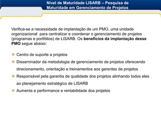 Nível de Maturidade LISARB – Pesquisa de
                  Maturidade em Gerenciamento de Projetos




Verifica-se a necessidade de implantação de um PMO, uma unidade
organizacional para centralizar e coordenar o gerenciamento de projetos
(programas e portfólios) de LISARB. Os benefícios da implantação desse
PMO segue abaixo:

 Centro de suporte a projetos
 Disseminador da metodologia de gerenciamento de projetos oferecendo
  direcionamento, orientação e treinamentos aos gerentes de projetos
 Responsável pela garantia de qualidade dos projetos alinhando todos eles
  ao planejamento estratégico de LISARB
 Aumenta a performance e rentabilidade dos projetos
 