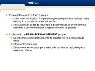 PMO Foco




 Foco adotado será no PMO 3 porque:
    Maior nível hierárquico. A implementação deve partir dos maiores níveis
     hierárquicos para obter maior eficiência.
    Possuirá maior poder de influencia e disseminação do conhecimento
     adquirido e das metodologias de gerenciamento de projetos

 Implantação do RESOURCE MANAGEMENT porque:
    Conhecimento em gerenciamento de projetos / nível de maturidade
     baixo
    Oferecer treinamentos
    Desenvolver os recursos para melhor disseminar as metodologias e
     melhores práticas
 