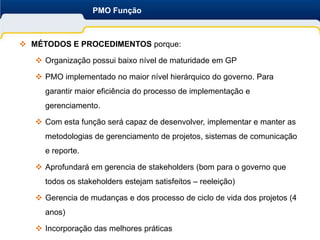 PMO Função



 MÉTODOS E PROCEDIMENTOS porque:

    Organização possui baixo nível de maturidade em GP

    PMO implementado no maior nível hierárquico do governo. Para
     garantir maior eficiência do processo de implementação e
     gerenciamento.

    Com esta função será capaz de desenvolver, implementar e manter as
     metodologias de gerenciamento de projetos, sistemas de comunicação
     e reporte.

    Aprofundará em gerencia de stakeholders (bom para o governo que
     todos os stakeholders estejam satisfeitos – reeleição)

    Gerencia de mudanças e dos processo de ciclo de vida dos projetos (4
     anos)

    Incorporação das melhores práticas
 