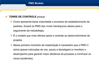 PMO Modelo




 TORRE DE CONTROLE porque:

    Como apresenta baixa maturidade o processo de estabelecimento de
     padrões. Guiará os PMO dos níveis hierárquicos abaixo para o
     seguimento da metodologia.

    É o modelo que mais oferece apoio e controle ao desenvolvimento de
     projetos

    Nesse primeiro momento de implantação é necessário que o PMO 3
     treine (passe instruções de voo, pouso e decolagem) e monitore o
     desempenho para garantir maior eficiência do processo e minimizar os
     riscos (acidentes).
 