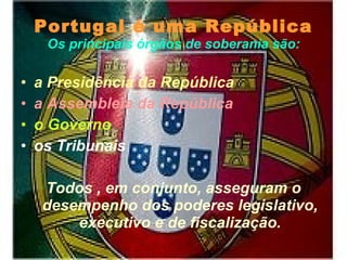 Portugal é uma República Os principais órgãos de soberania são: a Presidência da República   a Assembleia da República  o Governo os Tribunais Todos , em conjunto, asseguram o desempenho dos poderes legislativo, executivo e de fiscalização. 