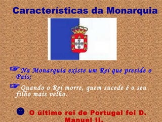 Características da Monarquia ☞ Na Monarquia existe um Rei que preside o País; ☞ Quando o Rei morre, quem sucede é o seu filho mais velho. ☻   O último rei de Portugal foi D. Manuel II. 
