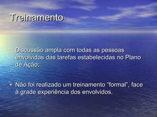 Treinamento


• Discussão ampla com todas as pessoas
  envolvidas das tarefas estabelecidas no Plano
  de Ação;


• Não foi realizado um treinamento “formal”, face
  à grade experiência dos envolvidos.
 