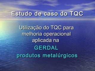 Estudo de caso do TQC

  Utilização do TQC para
   melhoria operacional
         aplicada na
          GERDAL
 produtos metalúrgicos
 