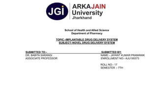 School of Health and Allied Science
Department of Pharmacy
TOPIC:-IMPLANTABLE DRUG DELIVERY SYSTEM
SUBJECT:-NOVEL DRUG DELIVERY SYSTEM
SUBMITTED TO:- SUBMITTED BY:
DR, BABITA SARANGI NAME:- JAYANT KUMAR PRAMANIK
ASSOCIATE PROFESSOR ENROLLMENT NO:- AJU190373
ROLL NO:- 17
SEMESTER :- 7TH
 