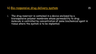 b) Bio-responsive drug delivery system 15
i. The drug reservoir is contained in a device enclosed by a
bioresponsive polymer membrane whose permeability to drug
molecule is controlled by concentration of some biochemical agent in
tissue where the system is to be implanted.
 