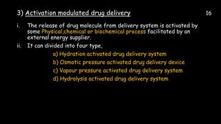 3) Activation modulated drug delivery 16
i. The release of drug molecule from delivery system is activated by
some Physical,chemical or biochemical process facilitated by an
external energy supplier.
ii. It can divided into four type,
a) Hydration activated drug delivery system
b) Osmotic pressure activated drug delivery device
c) Vapour pressure activated drug delivery system
d) Hydrolysis activated drug delivery system
 