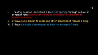 19
i. The drug solution is released a specified opening through orifice, at
constant rate under a controlled of concentration gradient of
osmotic pressure.
ii. It have some sensor to sense and after sensesion it release a drug.
iii. It have flexiable diaphragram to help the release of drug
 