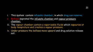 21
i. This system contain infusate chamber, in which drug can reserve.
ii. Bellows seprated the infusate chamber and vapour pressure
chamber.
iii. The vapour chamber contain a vaporizable fluids which vapouries at
body tempreture and creates a vapour pressure.
iv. Under pressure the bellows move upward and drug solution release
out.
 