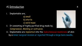 A) Introduction 4
i. Implantable are,
a) small
b) sterile
c) solid mass
ii. It consisting of highly purified drug made by,
Compression, Molding or extrusion.
iii. Implantable are implanted into the Subcutaneous membrane of skin
by a minor surgical incision or injected through a large bore needle.
 